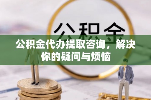 汉南公积金代办提取咨询，解决你的疑问与烦恼