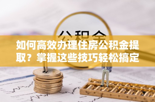 汉南如何高效办理住房公积金提取？掌握这些技巧轻松搞定