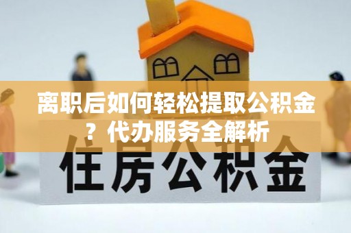 汉南离职后如何轻松提取公积金？代办服务全解析