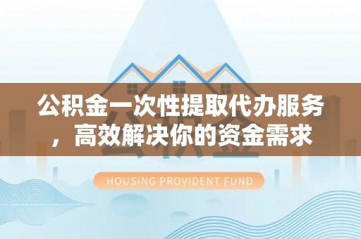 汉南公积金一次性提取代办服务，高效解决你的资金需求