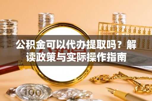 汉南公积金可以代办提取吗？解读政策与实际操作指南