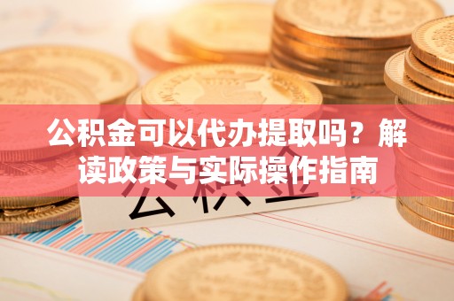 汉南公积金可以代办提取吗？解读政策与实际操作指南