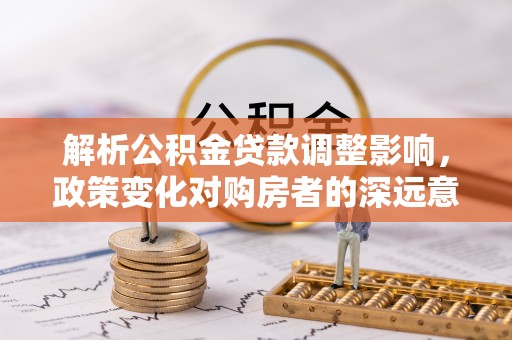 汉南解析公积金贷款调整影响，政策变化对购房者的深远意义