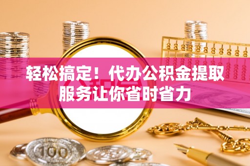 汉南轻松搞定！代办公积金提取服务让你省时省力