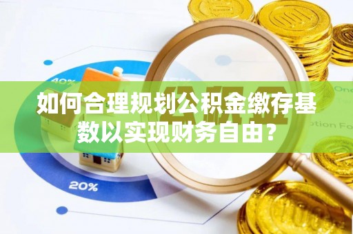 汉南如何合理规划公积金缴存基数以实现财务自由？