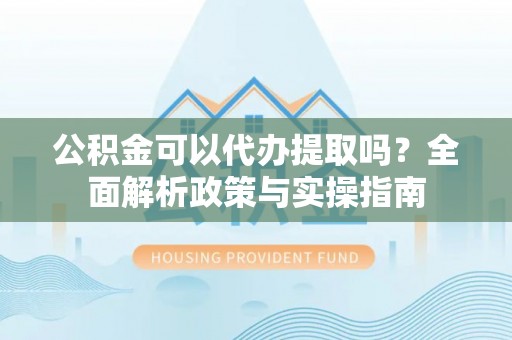 汉南公积金可以代办提取吗？全面解析政策与实操指南