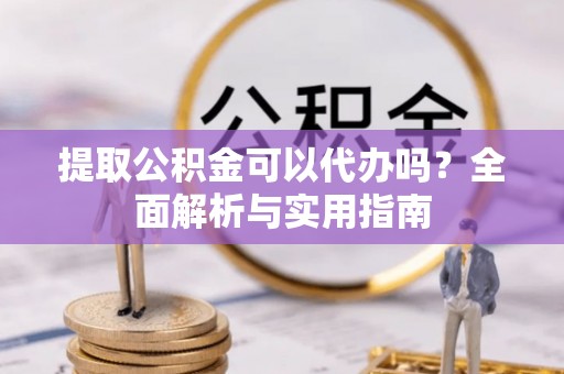 汉南提取公积金可以代办吗？全面解析与实用指南