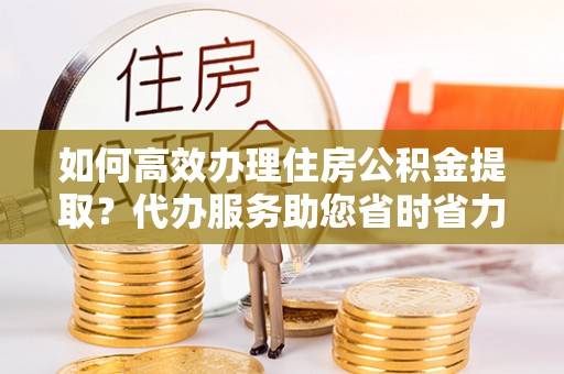 汉南如何高效办理住房公积金提取？代办服务助您省时省力