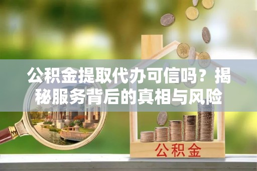 汉南公积金提取代办可信吗？揭秘服务背后的真相与风险