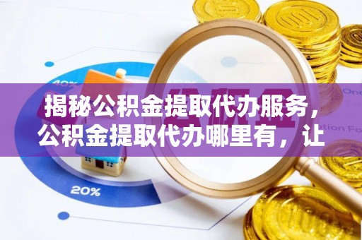 汉南揭秘公积金提取代办服务，公积金提取代办哪里有，让你省时省心的解决方案