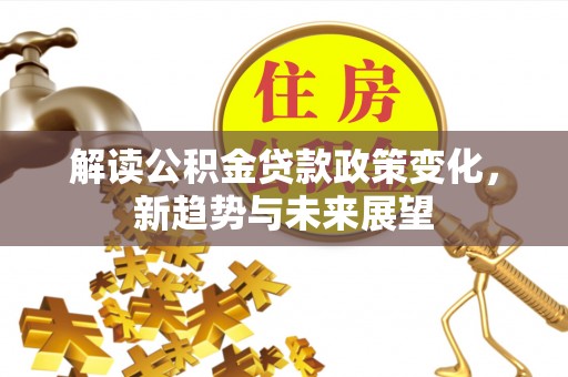 汉南解读公积金贷款政策变化，新趋势与未来展望