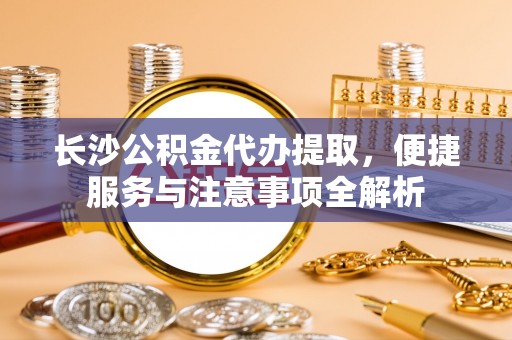 汉南长沙公积金代办提取，便捷服务与注意事项全解析