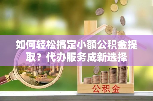 汉南如何轻松搞定小额公积金提取？代办服务成新选择