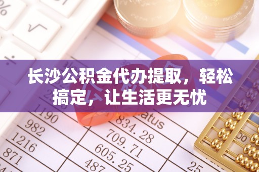 汉南长沙公积金代办提取，轻松搞定，让生活更无忧