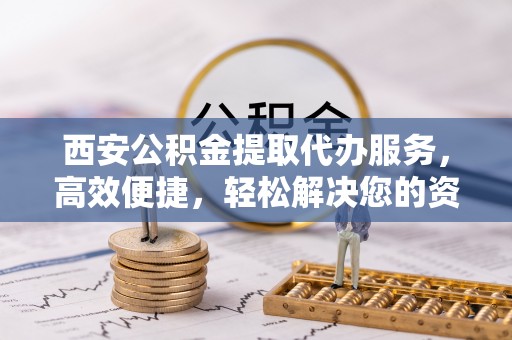 汉南西安公积金提取代办服务，高效便捷，轻松解决您的资金需求