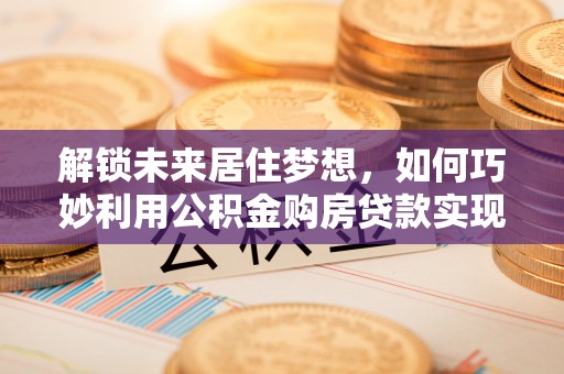 汉南解锁未来居住梦想，如何巧妙利用公积金购房贷款实现房产投资