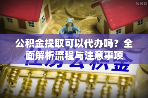 汉南公积金提取可以代办吗？全面解析流程与注意事项