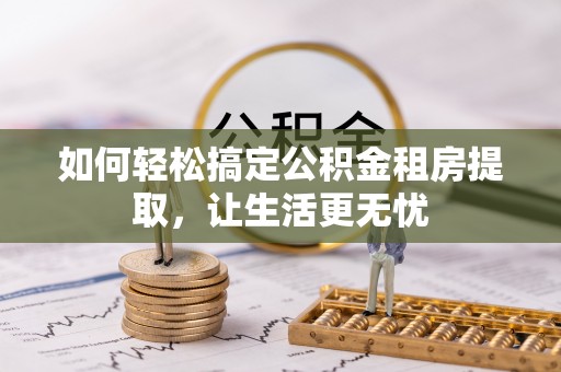 汉南如何轻松搞定公积金租房提取，让生活更无忧