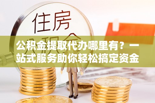 汉南公积金提取代办哪里有？一站式服务助你轻松搞定资金难题