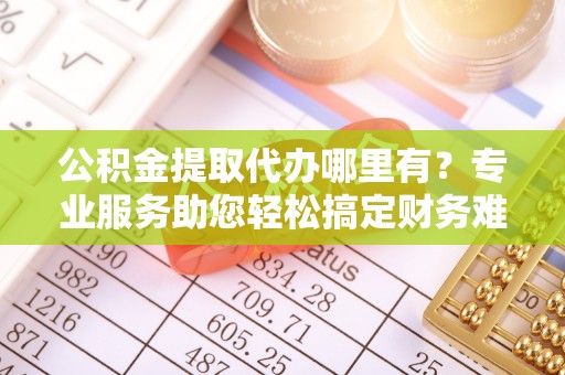 汉南公积金提取代办哪里有？专业服务助您轻松搞定财务难题