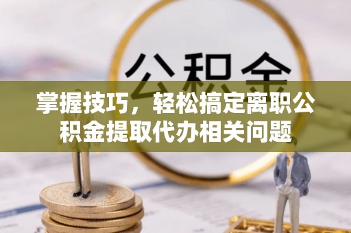 汉南掌握技巧，轻松搞定离职公积金提取代办相关问题