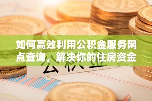 汉南如何高效利用公积金服务网点查询，解决你的住房资金难题