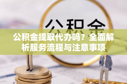 汉南公积金提取代办吗？全面解析服务流程与注意事项