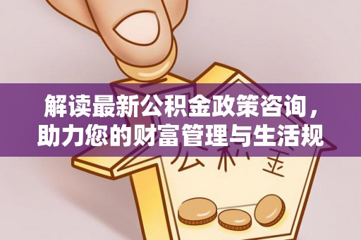 汉南解读最新公积金政策咨询，助力您的财富管理与生活规划