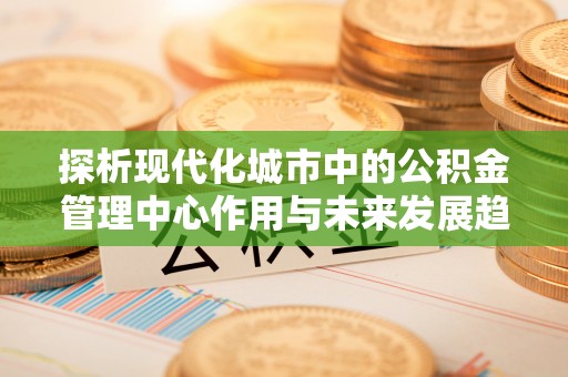 汉南探析现代化城市中的公积金管理中心作用与未来发展趋势