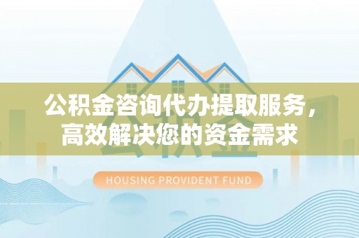 汉南公积金咨询代办提取服务，高效解决您的资金需求