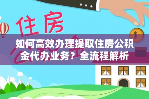 汉南如何高效办理提取住房公积金代办业务？全流程解析
