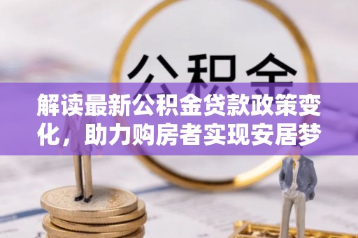 汉南解读最新公积金贷款政策变化，助力购房者实现安居梦想