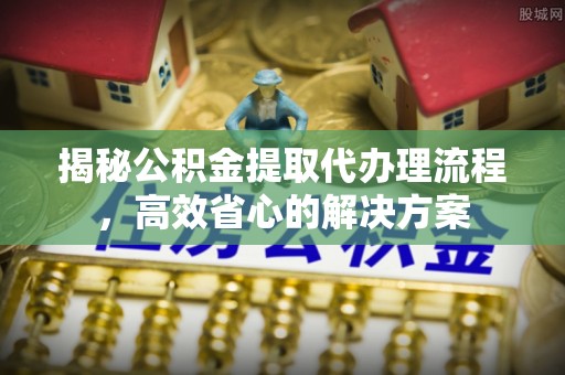 汉南揭秘公积金提取代办理流程，高效省心的解决方案