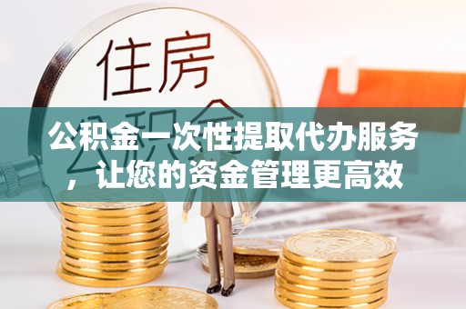 汉南公积金一次性提取代办服务，让您的资金管理更高效