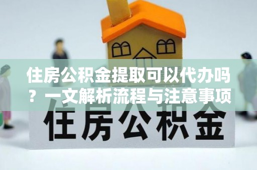 汉南住房公积金提取可以代办吗？一文解析流程与注意事项