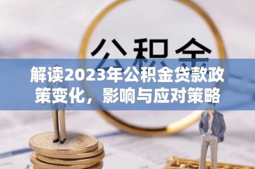 汉南解读2023年公积金贷款政策变化，影响与应对策略