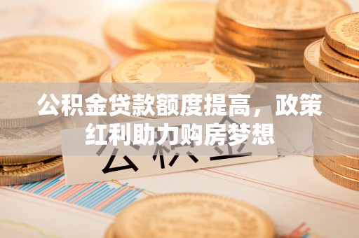 汉南公积金贷款额度提高，政策红利助力购房梦想