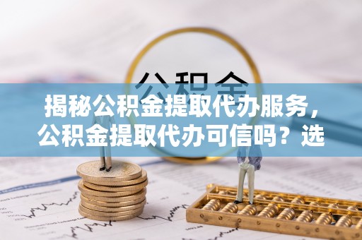 汉南揭秘公积金提取代办服务，公积金提取代办可信吗？选择前你需要知道的真相