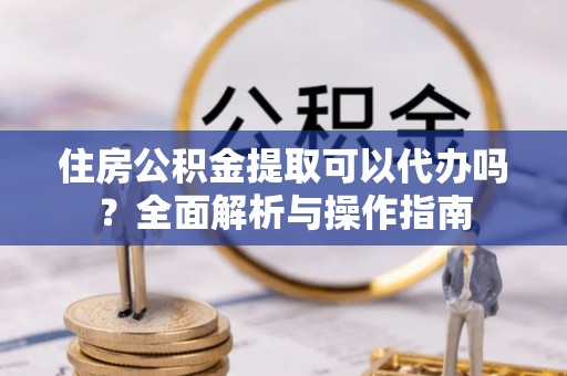 汉南住房公积金提取可以代办吗？全面解析与操作指南