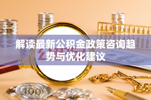汉南解读最新公积金政策咨询趋势与优化建议