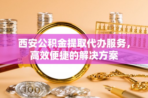 汉南西安公积金提取代办服务，高效便捷的解决方案
