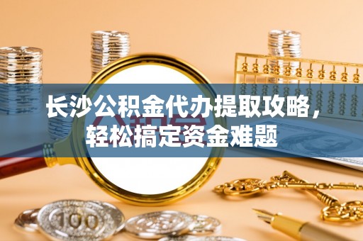 汉南长沙公积金代办提取攻略，轻松搞定资金难题