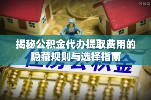 汉南揭秘公积金代办提取费用的隐藏规则与选择指南
