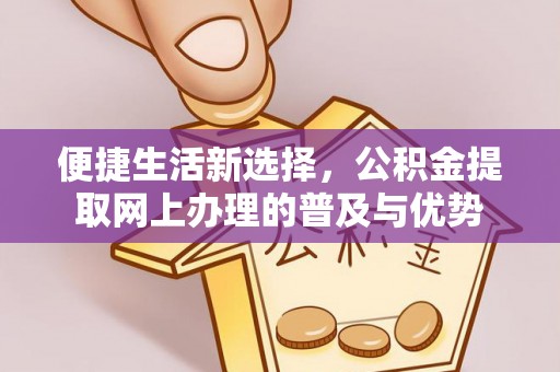 汉南便捷生活新选择，公积金提取网上办理的普及与优势