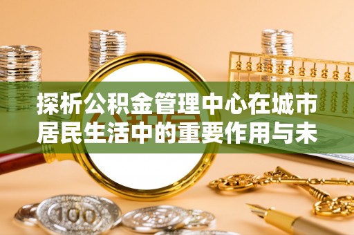 汉南探析公积金管理中心在城市居民生活中的重要作用与未来发展趋势