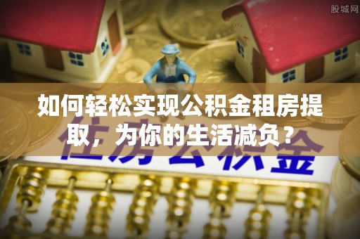汉南如何轻松实现公积金租房提取，为你的生活减负？