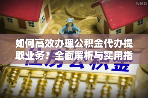 汉南如何高效办理公积金代办提取业务？全面解析与实用指南