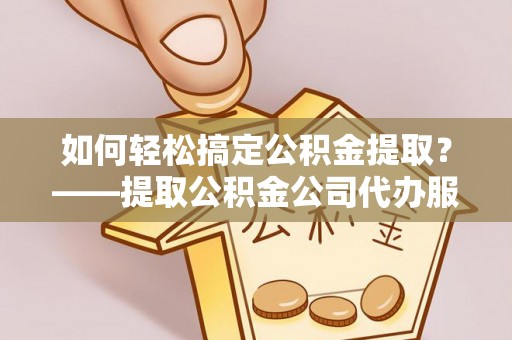汉南如何轻松搞定公积金提取？——提取公积金公司代办服务全解析