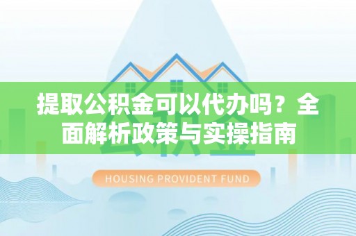 汉南提取公积金可以代办吗？全面解析政策与实操指南