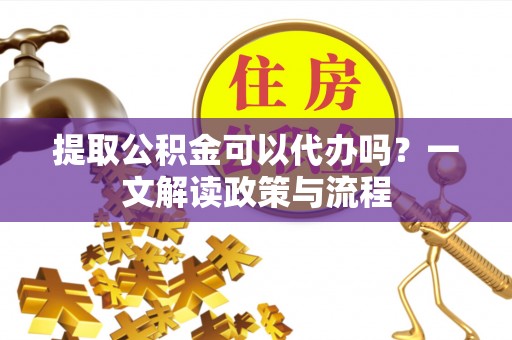 汉南提取公积金可以代办吗？一文解读政策与流程